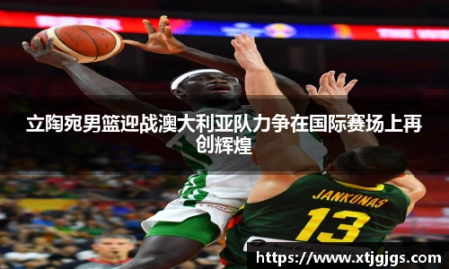 立陶宛男篮迎战澳大利亚队力争在国际赛场上再创辉煌
